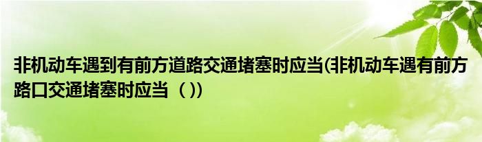 非机动车遇到有前方道路交通堵塞时应当(非机动车遇有前方路口交通堵塞时应当  ( ))