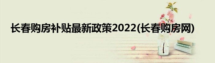 长春购房补贴最新政策2022(长春购房网)