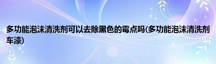 多功能泡沫清洗剂可以去除黑色的霉点吗(多功能泡沫清洗剂车漆)