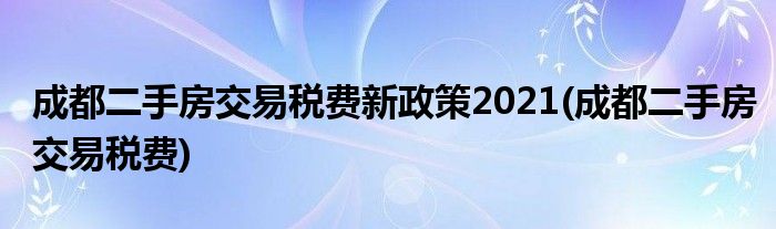 成都二手房交易税费新政策2021(成都二手房交易税费)