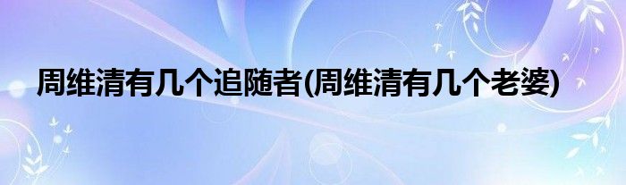 周维清有几个追随者(周维清有几个老婆)