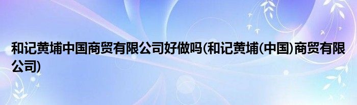 和记黄埔中国商贸有限公司好做吗(和记黄埔(中国)商贸有限公司)