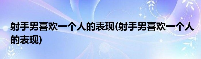 射手男喜欢一个人的表现(射手男喜欢一个人的表现)