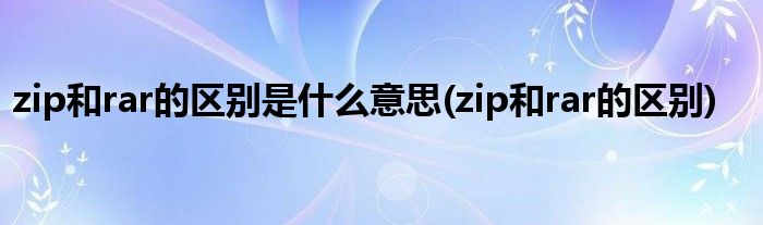 zip和rar的区别是什么意思(zip和rar的区别)