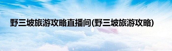 野三坡旅游攻略直播间(野三坡旅游攻略)