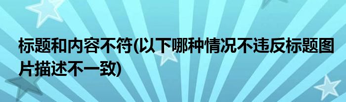 标题和内容不符(以下哪种情况不违反标题图片描述不一致)