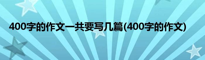 400字的作文一共要写几篇(400字的作文)