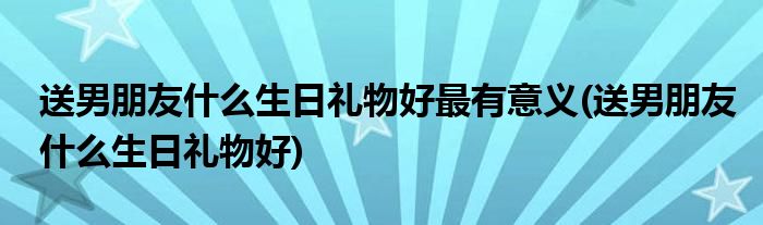 送男朋友什么生日礼物好最有意义(送男朋友什么生日礼物好)