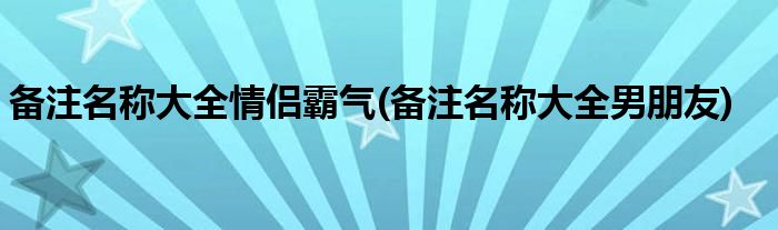 备注名称大全情侣霸气(备注名称大全男朋友)