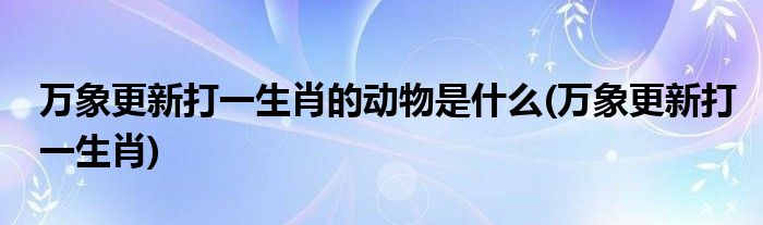 万象更新打一生肖的动物是什么(万象更新打一生肖)