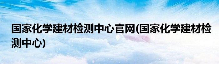 国家化学建材检测中心官网(国家化学建材检测中心)