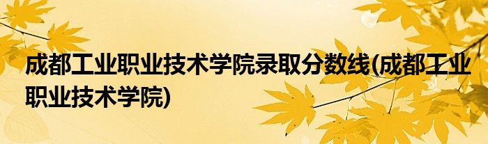 成都工业职业技术学院录取分数线(成都工业职业技术学院)