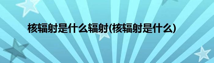 核辐射是什么辐射(核辐射是什么)