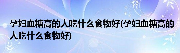 孕妇血糖高的人吃什么食物好(孕妇血糖高的人吃什么食物好)