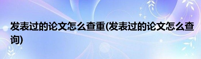 发表过的论文怎么查重(发表过的论文怎么查询)