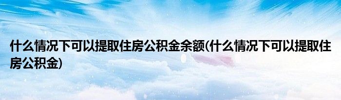 什么情况下可以提取住房公积金余额(什么情况下可以提取住房公积金)