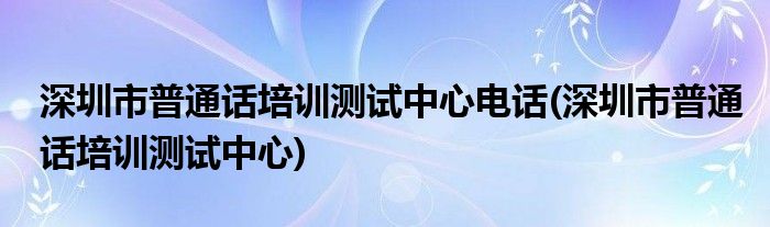 深圳市普通话培训测试中心电话(深圳市普通话培训测试中心)