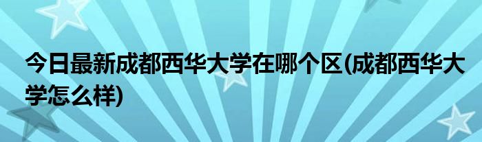 今日最新成都西华大学在哪个区(成都西华大学怎么样)