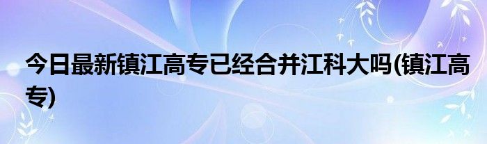 今日最新镇江高专已经合并江科大吗(镇江高专)