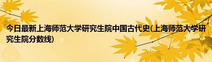 今日最新上海师范大学研究生院中国古代史(上海师范大学研究生院分数线)