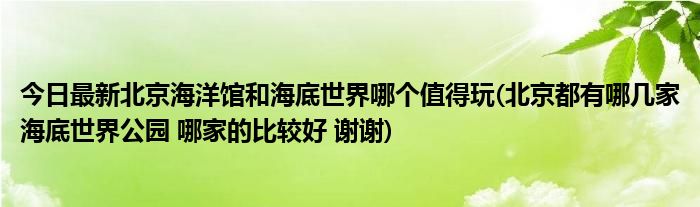 今日最新北京海洋馆和海底世界哪个值得玩(北京都有哪几家海底世界公园 哪家的比较好 谢谢)