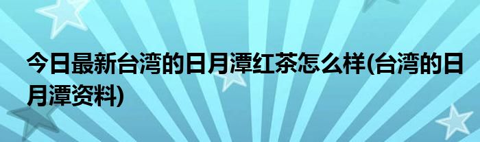 今日最新台湾的日月潭红茶怎么样(台湾的日月潭资料)