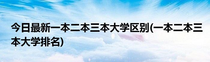 今日最新一本二本三本大学区别(一本二本三本大学排名)