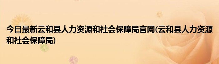 今日最新云和县人力资源和社会保障局官网(云和县人力资源和社会保障局)