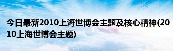 今日最新2010上海世博会主题及核心精神(2010上海世博会主题)