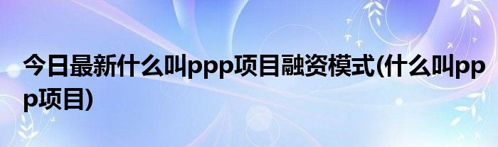 今日最新什么叫ppp项目融资模式(什么叫ppp项目)