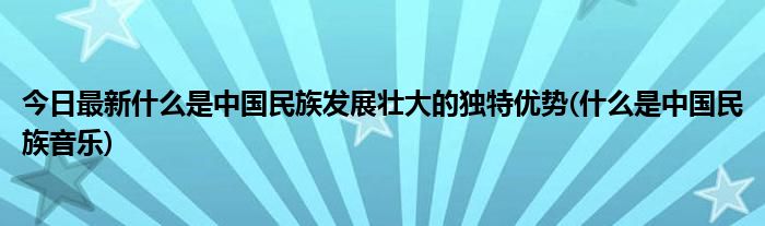 今日最新什么是中国民族发展壮大的独特优势(什么是中国民族音乐)