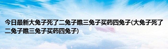 今日最新大兔子死了二兔子瞧三兔子买药四兔子(大兔子死了二兔子瞧三兔子买药四兔子)