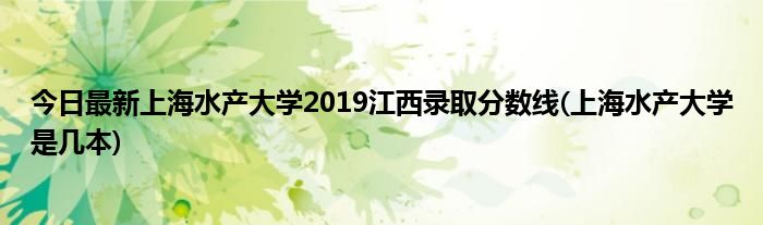 今日最新上海水产大学2019江西录取分数线(上海水产大学是几本)