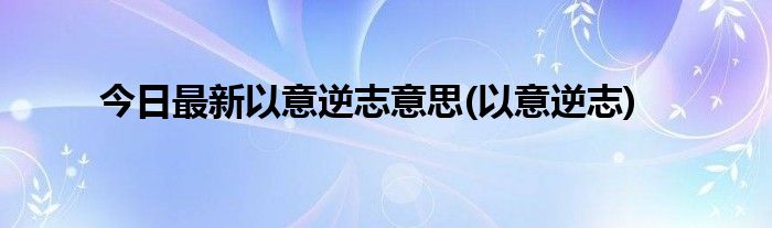 今日最新以意逆志意思(以意逆志)