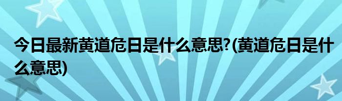 今日最新黄道危日是什么意思?(黄道危日是什么意思)