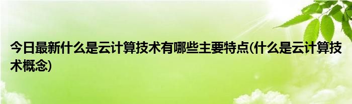 今日最新什么是云计算技术有哪些主要特点(什么是云计算技术概念)