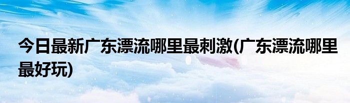 今日最新广东漂流哪里最刺激(广东漂流哪里最好玩)