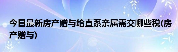 今日最新房产赠与给直系亲属需交哪些税(房产赠与)