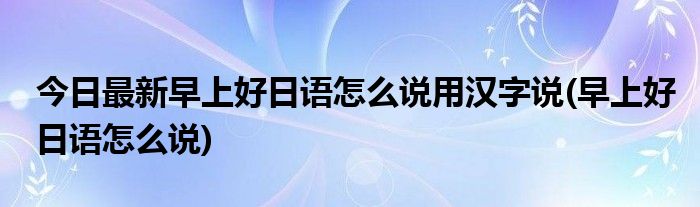 今日最新早上好日语怎么说用汉字说(早上好日语怎么说)