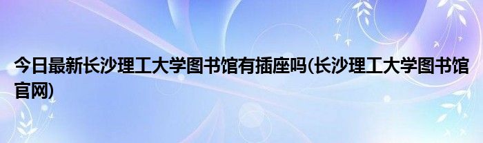 今日最新长沙理工大学图书馆有插座吗(长沙理工大学图书馆官网)