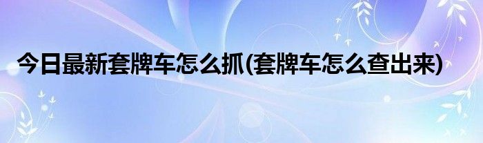 今日最新套牌车怎么抓(套牌车怎么查出来)