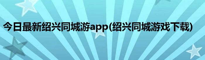 今日最新绍兴同城游app(绍兴同城游戏下载)