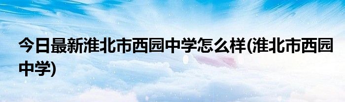 今日最新淮北市西园中学怎么样(淮北市西园中学)