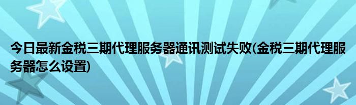 今日最新金税三期代理服务器通讯测试失败(金税三期代理服务器怎么设置)