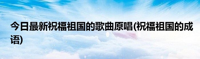 今日最新祝福祖国的歌曲原唱(祝福祖国的成语)