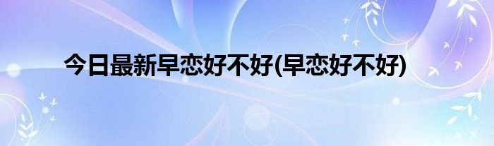 今日最新早恋好不好(早恋好不好)