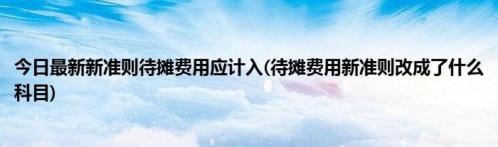 今日最新新准则待摊费用应计入(待摊费用新准则改成了什么科目)