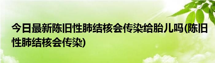 今日最新陈旧性肺结核会传染给胎儿吗(陈旧性肺结核会传染)