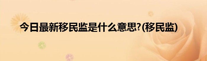 今日最新移民监是什么意思?(移民监)