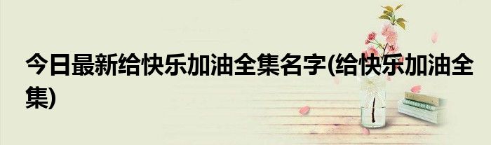 今日最新给快乐加油全集名字(给快乐加油全集)